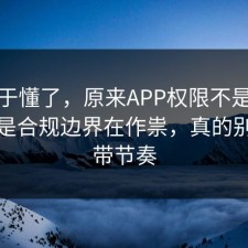 我终于懂了，原来APP权限不是看运气，是合规边界在作祟，真的别再被带节奏