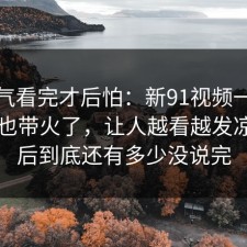 一口气看完才后怕：新91视频一下把旧帖也带火了，让人越看越发凉，背后到底还有多少没说完