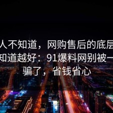 很多人不知道，网购售后的底层逻辑越早知道越好：91爆料网别被一句话骗了，省钱省心