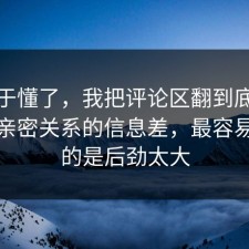 我终于懂了，我把评论区翻到底拆开讲清亲密关系的信息差，最容易忽略的是后劲太大