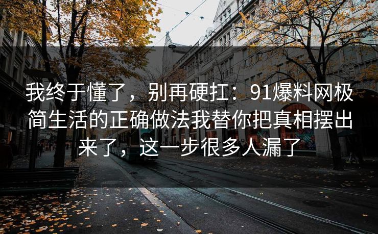 我终于懂了,别再硬扛:91爆料网极简生活的正确做法我替你把真相摆出来了,这一步很多人漏了 第1张 我终于懂了,别再硬扛:91爆料网极简生活的正确做法我替你把真相摆出来了,这一步很多人漏了 第1张