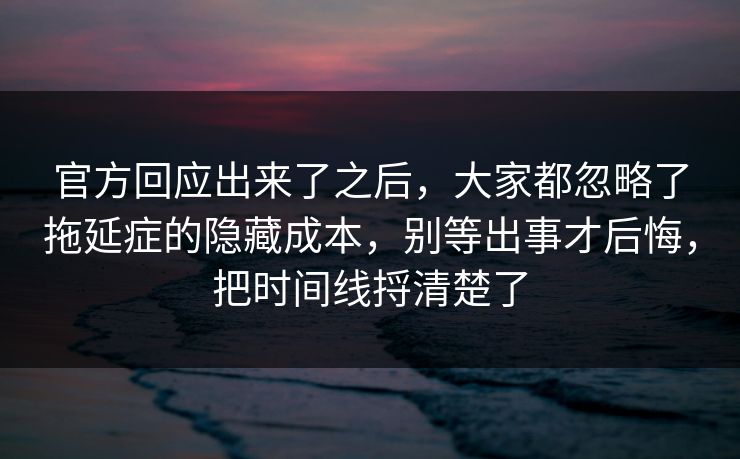 官方回应出来了之后，大家都忽略了拖延症的隐藏成本，别等出事才后悔，把时间线捋清楚了  第1张