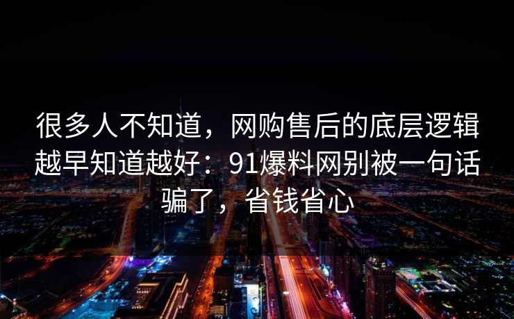很多人不知道,网购售后的底层逻辑越早知道越好:91爆料网别被一句话骗了,省钱省心 很多人不知道,网购售后的底层逻辑越早知道越好:91爆料网别被一句话骗了,省钱省心