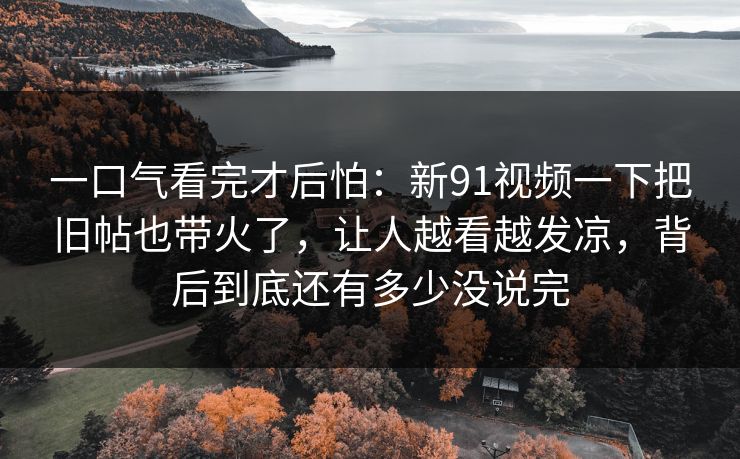 一口气看完才后怕:新91视频一下把旧帖也带火了,让人越看越发凉,背后到底还有多少没说完 第1张 一口气看完才后怕:新91视频一下把旧帖也带火了,让人越看越发凉,背后到底还有多少没说完 第1张