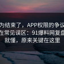 你以为结束了，APP权限的争议其实就卡在常见误区：91爆料网复盘完你就懂，原来关键在这里