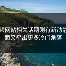51视频网站相关话题刚有新动静，后面又牵出更多冷门角落