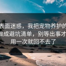 别被表面迷惑，我把宠物养护的避坑清单做成避坑清单，别等出事才后悔，用一次就回不去了