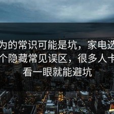 你以为的常识可能是坑，家电选购其实有个隐藏常见误区，很多人卡在多看一眼就能避坑