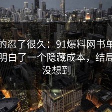 我真的忍了很久：91爆料网书单这次让我明白了一个隐藏成本，结局我真没想到
