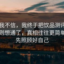 以前我不信，我终于把饮品测评的平台规则想通了，真相往往更简单，请先照顾好自己
