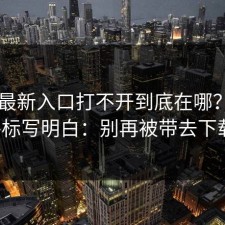 17cc最新入口打不开到底在哪？我把路标写明白：别再被带去下载。