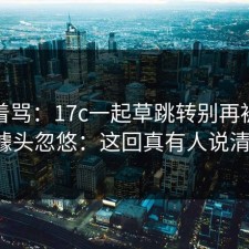别急着骂：17c一起草跳转别再被“秒进”噱头忽悠：这回真有人说清楚了。
