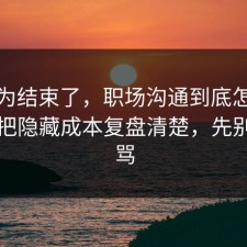 你以为结束了，职场沟通到底怎么回事？把隐藏成本复盘清楚，先别急着骂