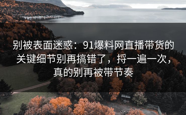 别被表面迷惑：91爆料网直播带货的关键细节别再搞错了，捋一遍一次，真的别再被带节奏  第1张