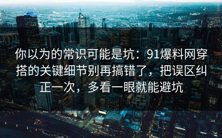你以为的常识可能是坑：91爆料网穿搭的关键细节别再搞错了，把误区纠正一次，多看一眼就能避坑  第1张