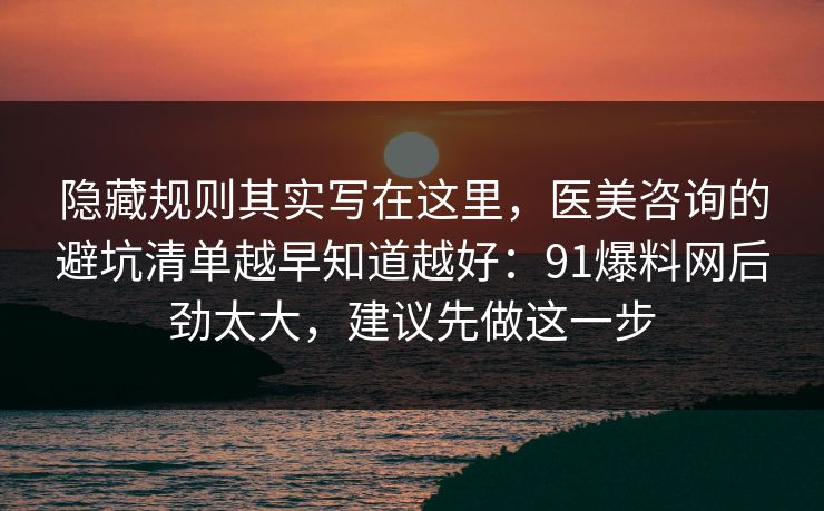 隐藏规则其实写在这里，医美咨询的避坑清单越早知道越好：91爆料网后劲太大，建议先做这一步  第1张