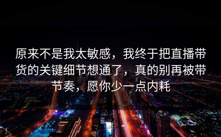 原来不是我太敏感，我终于把直播带货的关键细节想通了，真的别再被带节奏，愿你少一点内耗  第1张