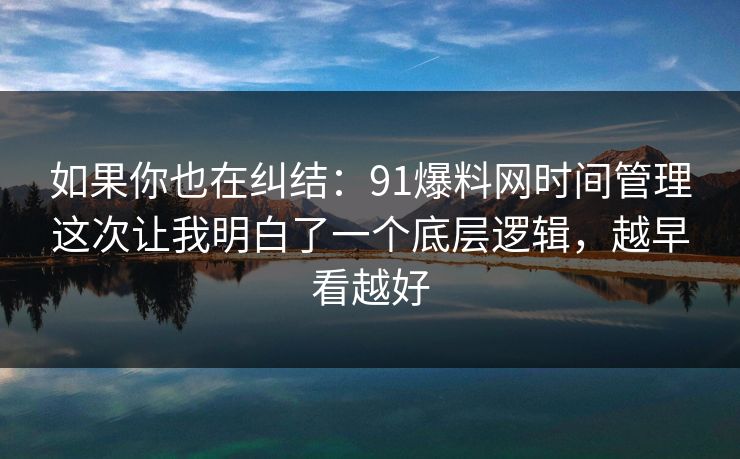 如果你也在纠结：91爆料网时间管理这次让我明白了一个底层逻辑，越早看越好