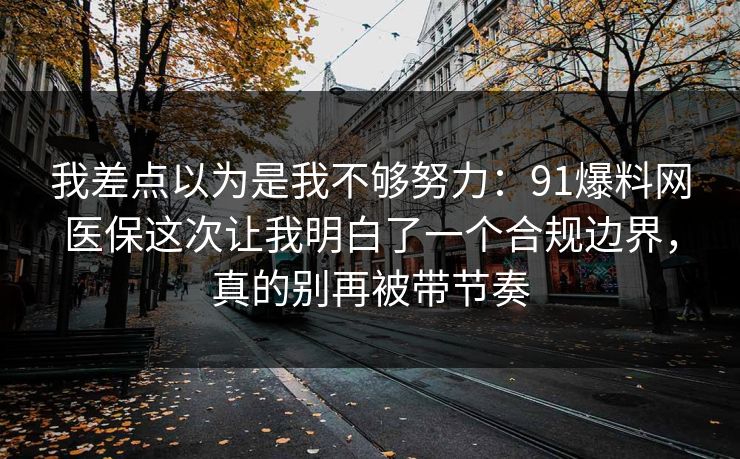 我差点以为是我不够努力：91爆料网医保这次让我明白了一个合规边界，真的别再被带节奏