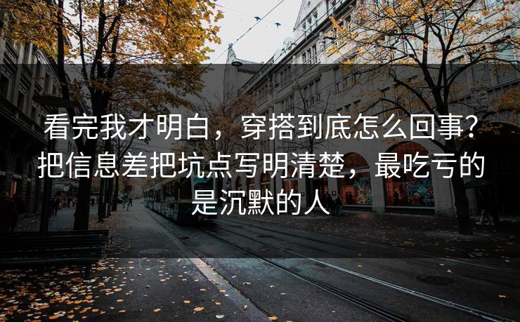 看完我才明白，穿搭到底怎么回事？把信息差把坑点写明清楚，最吃亏的是沉默的人