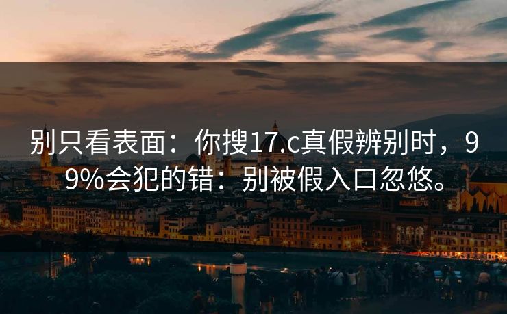 别只看表面：你搜17.c真假辨别时，99%会犯的错：别被假入口忽悠。