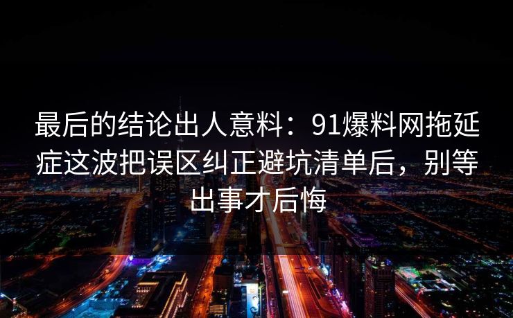 最后的结论出人意料：91爆料网拖延症这波把误区纠正避坑清单后，别等出事才后悔