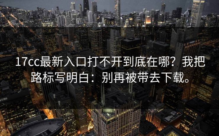 17cc最新入口打不开到底在哪？我把路标写明白：别再被带去下载。