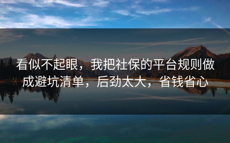 看似不起眼，我把社保的平台规则做成避坑清单，后劲太大，省钱省心