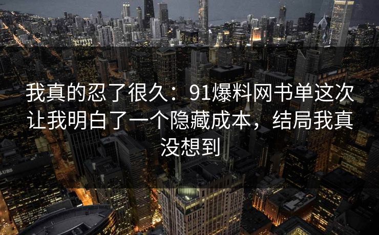 我真的忍了很久：91爆料网书单这次让我明白了一个隐藏成本，结局我真没想到
