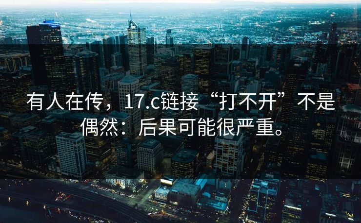 有人在传，17.c链接“打不开”不是偶然：后果可能很严重。