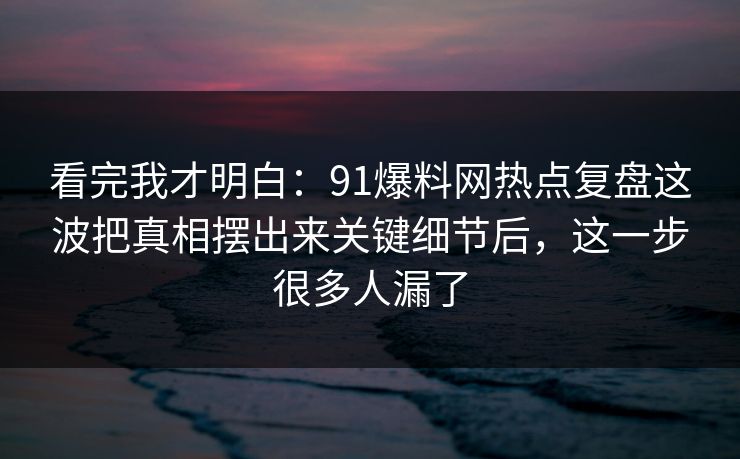 看完我才明白：91爆料网热点复盘这波把真相摆出来关键细节后，这一步很多人漏了