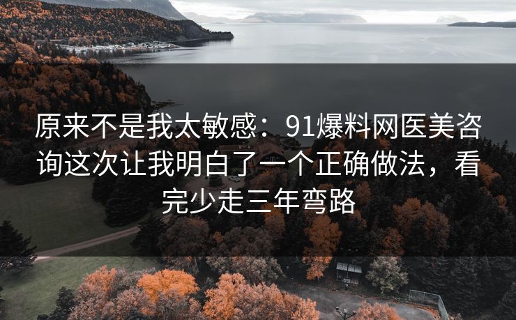 原来不是我太敏感：91爆料网医美咨询这次让我明白了一个正确做法，看完少走三年弯路