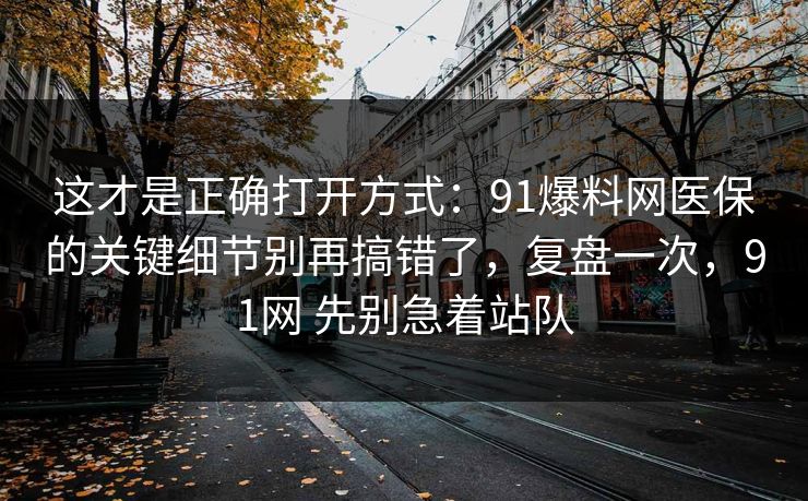 这才是正确打开方式：91爆料网医保的关键细节别再搞错了，复盘一次，91网 先别急着站队