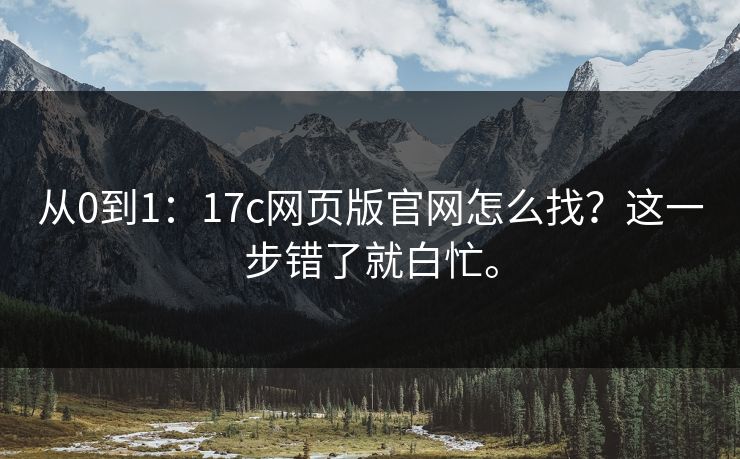 从0到1：17c网页版官网怎么找？这一步错了就白忙。