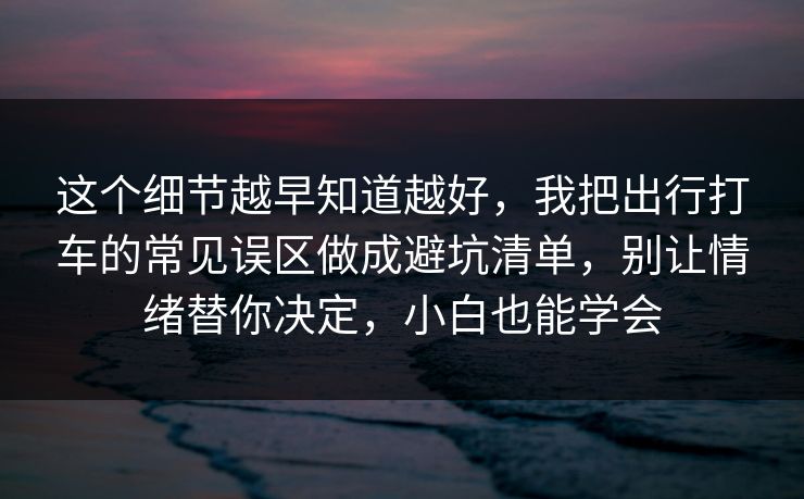 这个细节越早知道越好，我把出行打车的常见误区做成避坑清单，别让情绪替你决定，小白也能学会