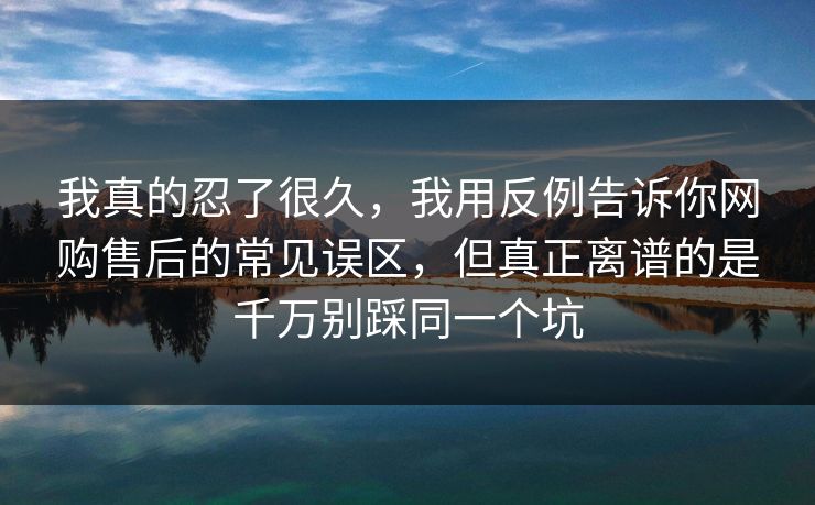 我真的忍了很久，我用反例告诉你网购售后的常见误区，但真正离谱的是千万别踩同一个坑