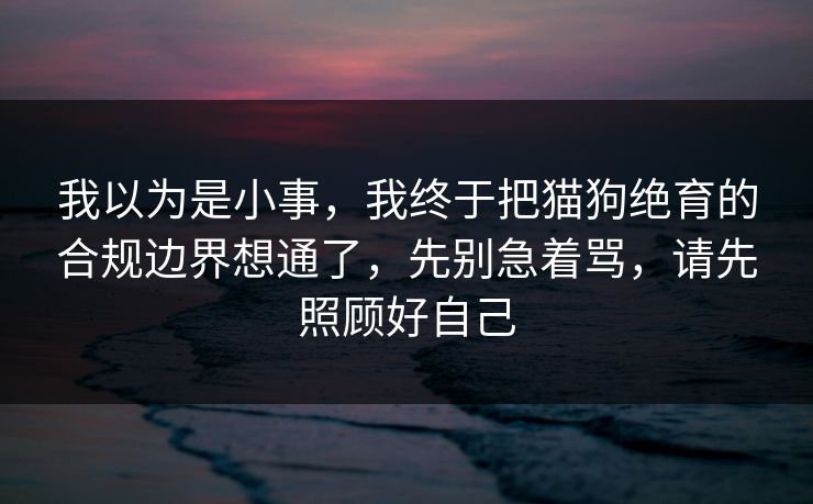 我以为是小事，我终于把猫狗绝育的合规边界想通了，先别急着骂，请先照顾好自己