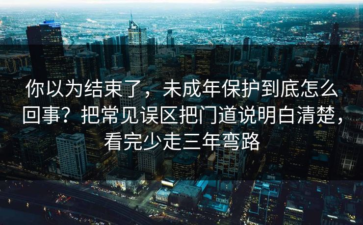 你以为结束了，未成年保护到底怎么回事？把常见误区把门道说明白清楚，看完少走三年弯路