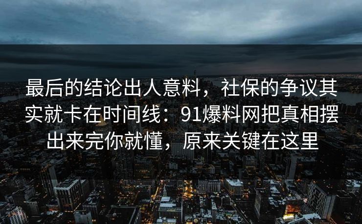 最后的结论出人意料，社保的争议其实就卡在时间线：91爆料网把真相摆出来完你就懂，原来关键在这里