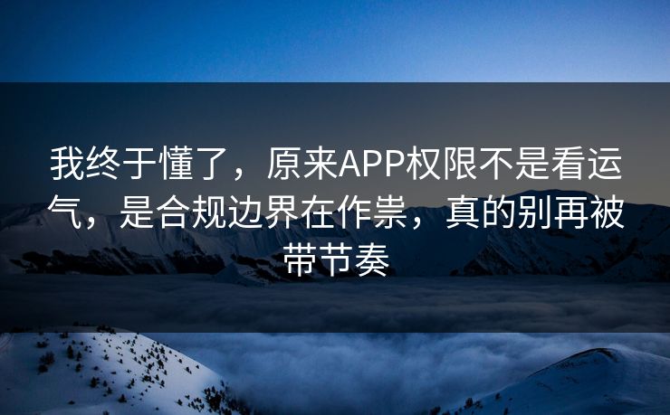 我终于懂了，原来APP权限不是看运气，是合规边界在作祟，真的别再被带节奏