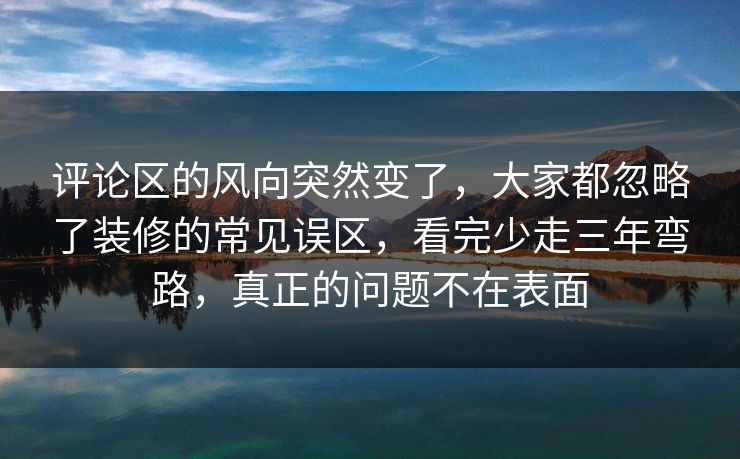 评论区的风向突然变了，大家都忽略了装修的常见误区，看完少走三年弯路，真正的问题不在表面