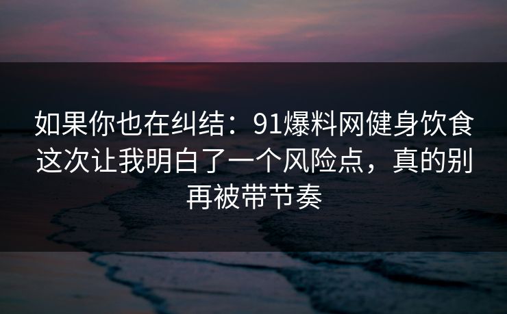 如果你也在纠结：91爆料网健身饮食这次让我明白了一个风险点，真的别再被带节奏