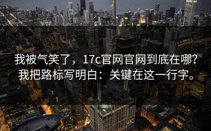 我被气笑了，17c官网官网到底在哪？我把路标写明白：关键在这一行字。