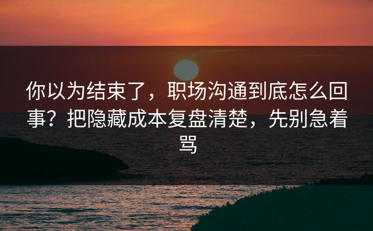 你以为结束了，职场沟通到底怎么回事？把隐藏成本复盘清楚，先别急着骂