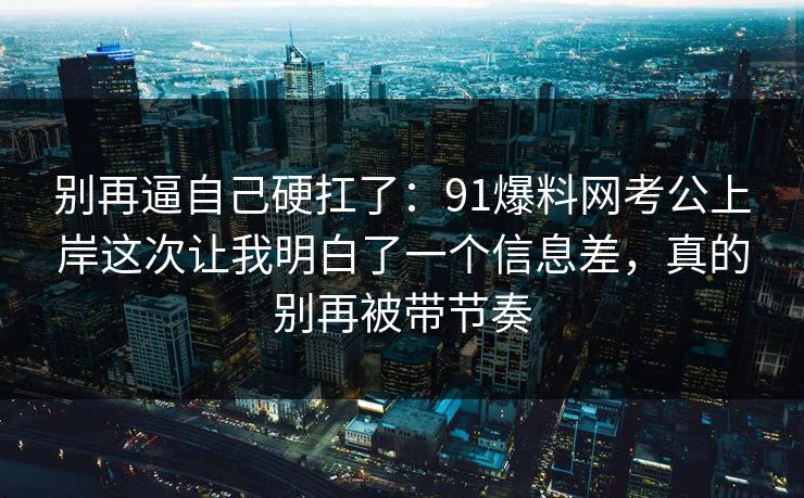 别再逼自己硬扛了:91爆料网考公上岸这次让我明白了一个信息差,真的别再被带节奏 第1张 别再逼自己硬扛了:91爆料网考公上岸这次让我明白了一个信息差,真的别再被带节奏 第1张