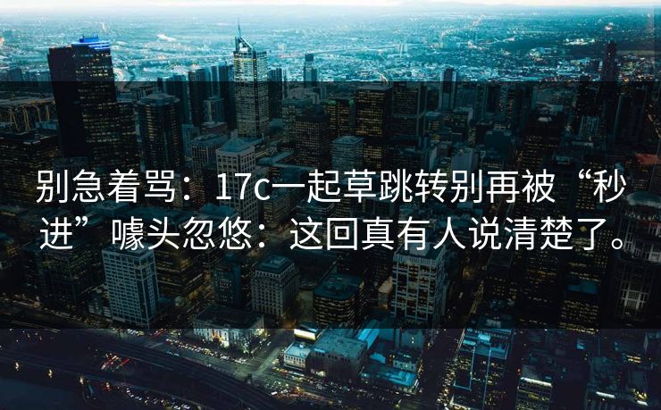 别急着骂:17c一起草跳转别再被“秒进”噱头忽悠:这回真有人说清楚了。 第1张 别急着骂:17c一起草跳转别再被“秒进”噱头忽悠:这回真有人说清楚了。 第1张
