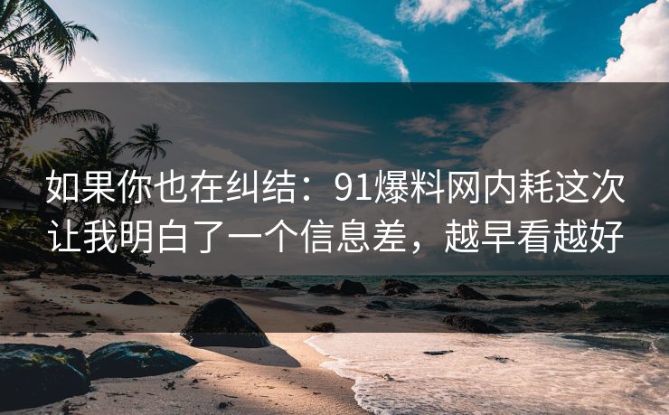 如果你也在纠结:91爆料网内耗这次让我明白了一个信息差,越早看越好 第1张 如果你也在纠结:91爆料网内耗这次让我明白了一个信息差,越早看越好 第1张