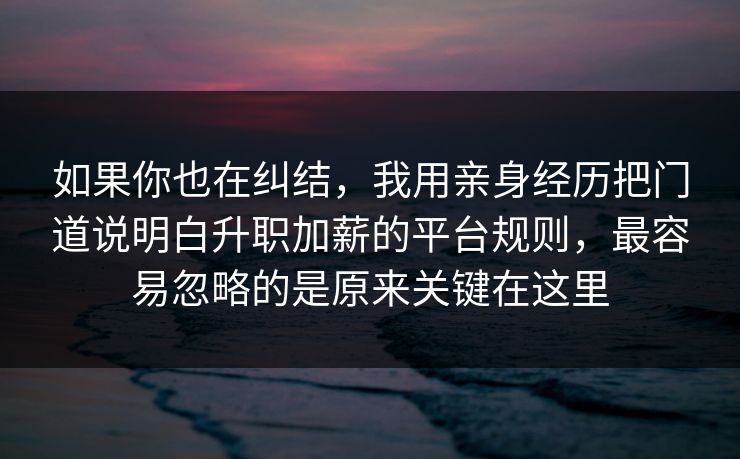 如果你也在纠结，我用亲身经历把门道说明白升职加薪的平台规则，最容易忽略的是原来关键在这里  第1张