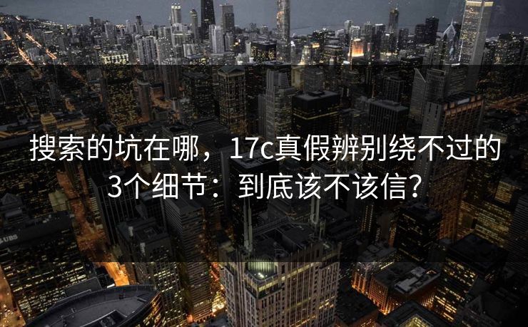 搜索的坑在哪，17c真假辨别绕不过的3个细节：到底该不该信？