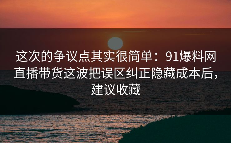 这次的争议点其实很简单：91爆料网直播带货这波把误区纠正隐藏成本后，建议收藏  第1张